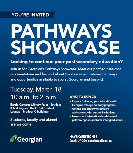 Join us for Georgian's Pathways Showcase on Tuesday, March 18th from 10 a.m. to 2 p.m. 
Barrie Campus - Library Foyer and GCSA Student Lounge.

Meet partner institution representatives and learn all about the diverse educational pathways and opportunities available to you at Georgian and beyond.  
